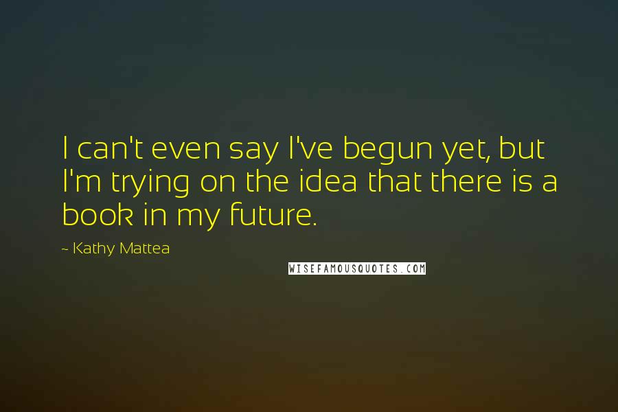 Kathy Mattea Quotes: I can't even say I've begun yet, but I'm trying on the idea that there is a book in my future.