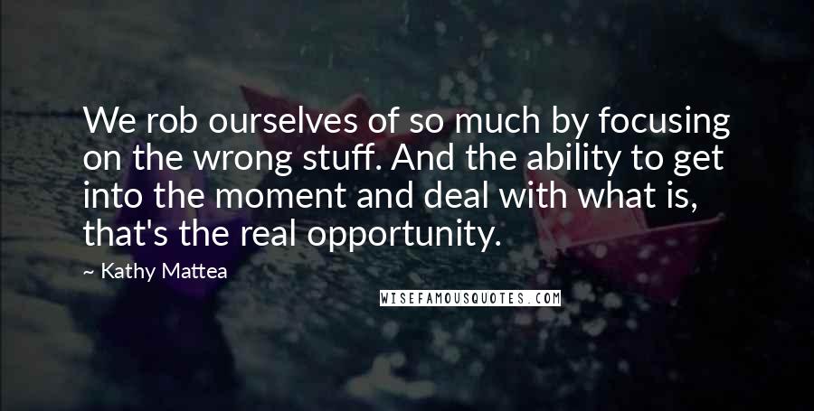 Kathy Mattea Quotes: We rob ourselves of so much by focusing on the wrong stuff. And the ability to get into the moment and deal with what is, that's the real opportunity.