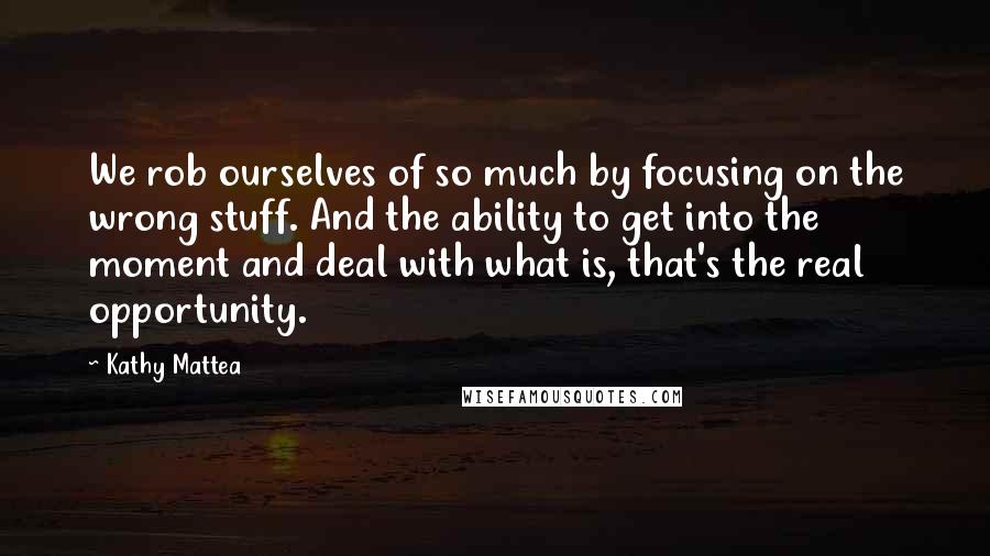 Kathy Mattea Quotes: We rob ourselves of so much by focusing on the wrong stuff. And the ability to get into the moment and deal with what is, that's the real opportunity.