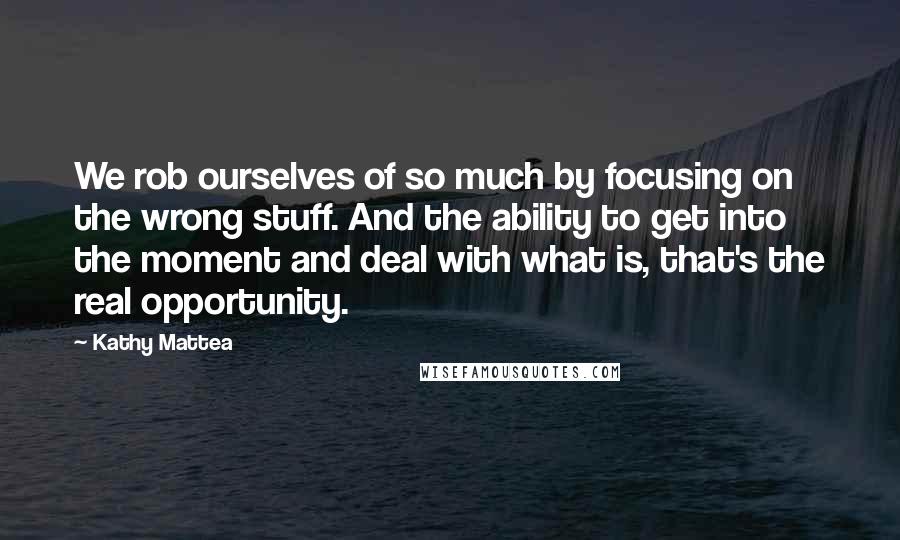 Kathy Mattea Quotes: We rob ourselves of so much by focusing on the wrong stuff. And the ability to get into the moment and deal with what is, that's the real opportunity.