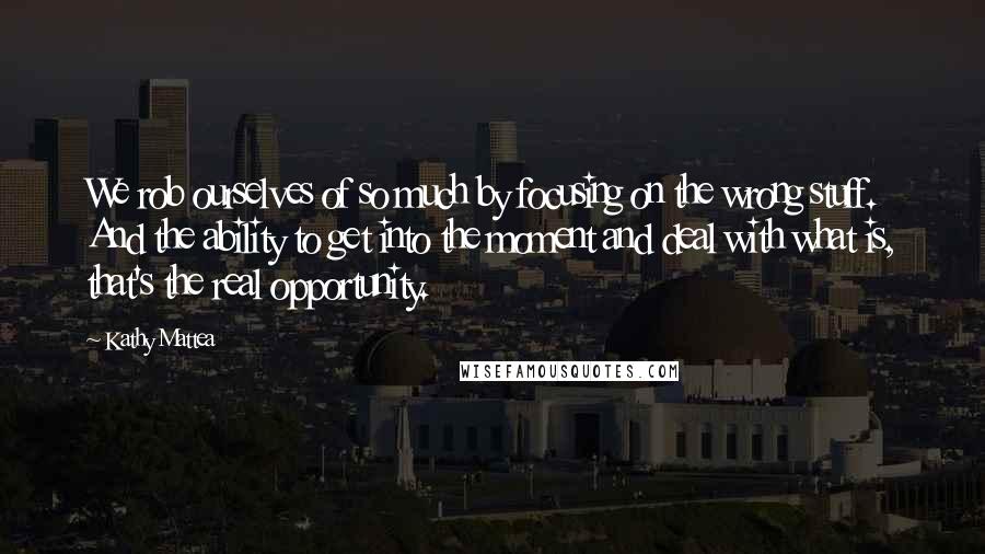 Kathy Mattea Quotes: We rob ourselves of so much by focusing on the wrong stuff. And the ability to get into the moment and deal with what is, that's the real opportunity.