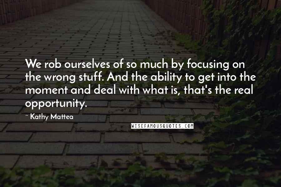 Kathy Mattea Quotes: We rob ourselves of so much by focusing on the wrong stuff. And the ability to get into the moment and deal with what is, that's the real opportunity.