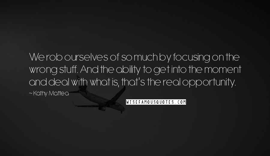 Kathy Mattea Quotes: We rob ourselves of so much by focusing on the wrong stuff. And the ability to get into the moment and deal with what is, that's the real opportunity.