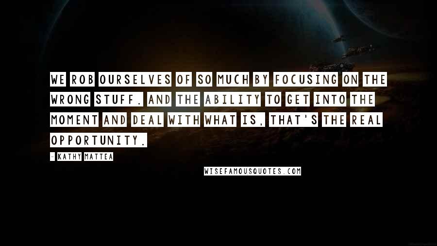 Kathy Mattea Quotes: We rob ourselves of so much by focusing on the wrong stuff. And the ability to get into the moment and deal with what is, that's the real opportunity.