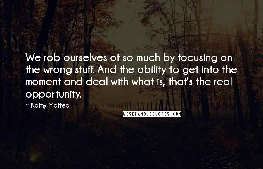 Kathy Mattea Quotes: We rob ourselves of so much by focusing on the wrong stuff. And the ability to get into the moment and deal with what is, that's the real opportunity.