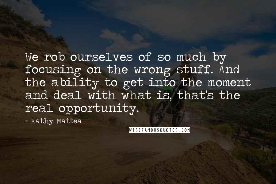 Kathy Mattea Quotes: We rob ourselves of so much by focusing on the wrong stuff. And the ability to get into the moment and deal with what is, that's the real opportunity.