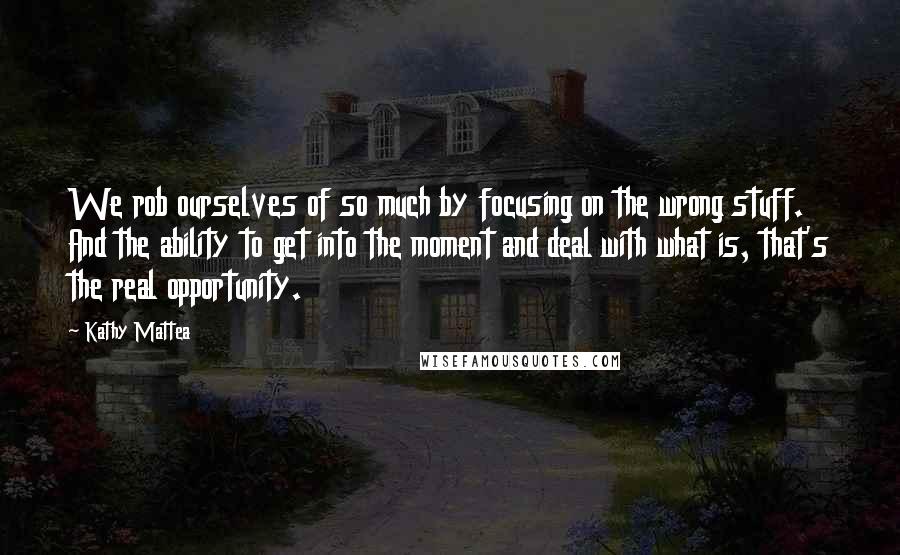 Kathy Mattea Quotes: We rob ourselves of so much by focusing on the wrong stuff. And the ability to get into the moment and deal with what is, that's the real opportunity.