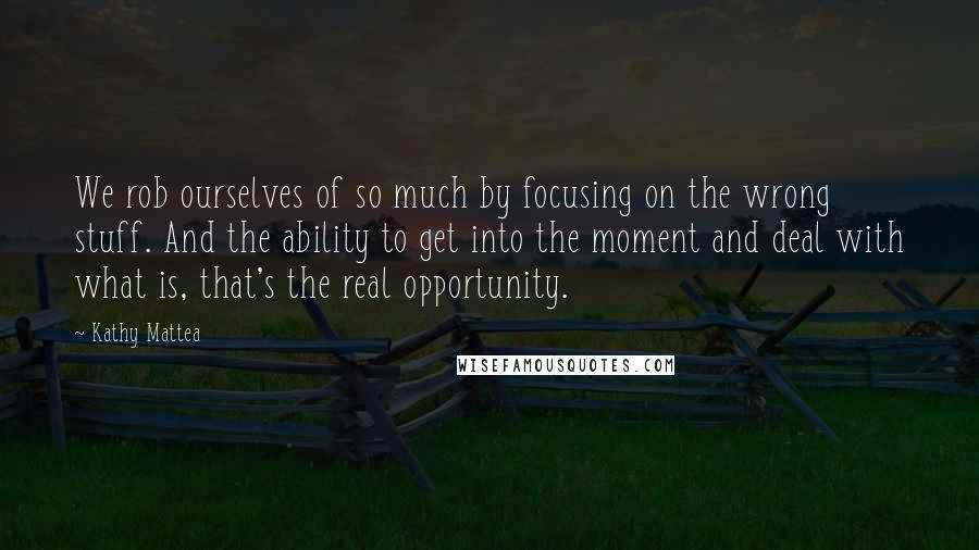 Kathy Mattea Quotes: We rob ourselves of so much by focusing on the wrong stuff. And the ability to get into the moment and deal with what is, that's the real opportunity.