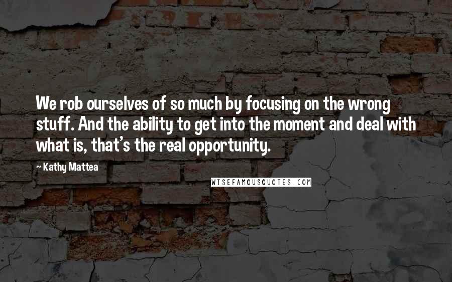 Kathy Mattea Quotes: We rob ourselves of so much by focusing on the wrong stuff. And the ability to get into the moment and deal with what is, that's the real opportunity.