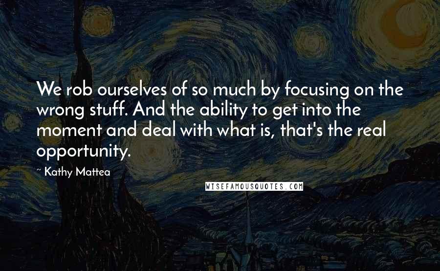 Kathy Mattea Quotes: We rob ourselves of so much by focusing on the wrong stuff. And the ability to get into the moment and deal with what is, that's the real opportunity.