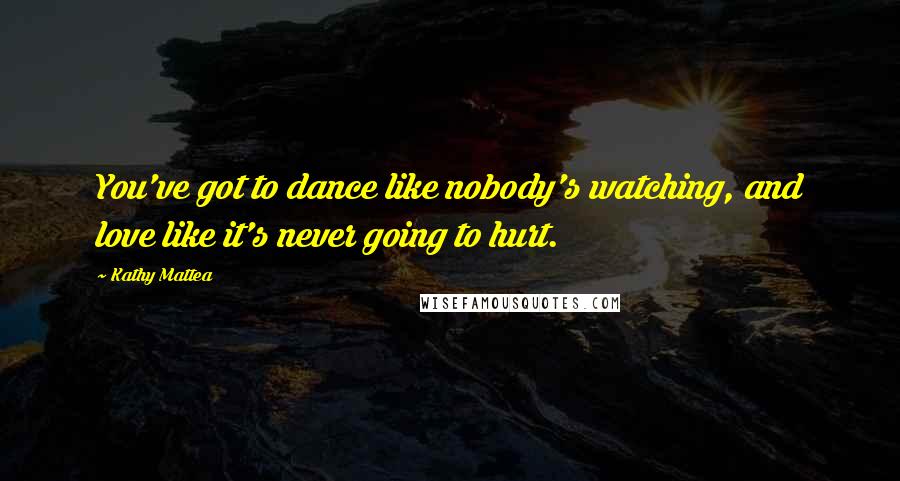 Kathy Mattea Quotes: You've got to dance like nobody's watching, and love like it's never going to hurt.