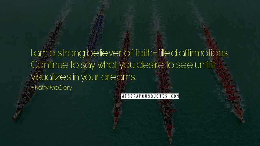 Kathy McClary Quotes: I am a strong believer of faith-filled affirmations. Continue to say what you desire to see until it visualizes in your dreams.