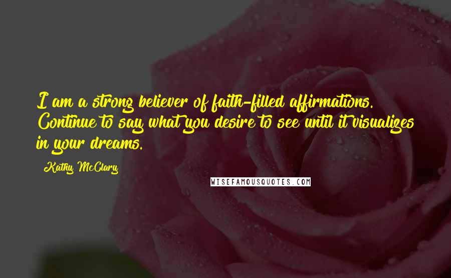 Kathy McClary Quotes: I am a strong believer of faith-filled affirmations. Continue to say what you desire to see until it visualizes in your dreams.