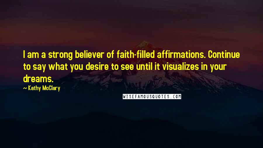 Kathy McClary Quotes: I am a strong believer of faith-filled affirmations. Continue to say what you desire to see until it visualizes in your dreams.