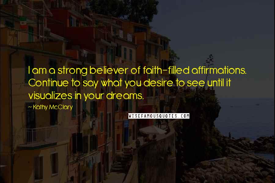 Kathy McClary Quotes: I am a strong believer of faith-filled affirmations. Continue to say what you desire to see until it visualizes in your dreams.