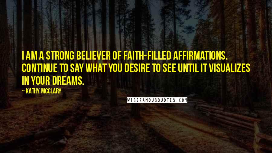 Kathy McClary Quotes: I am a strong believer of faith-filled affirmations. Continue to say what you desire to see until it visualizes in your dreams.