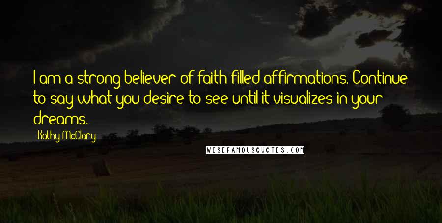 Kathy McClary Quotes: I am a strong believer of faith-filled affirmations. Continue to say what you desire to see until it visualizes in your dreams.