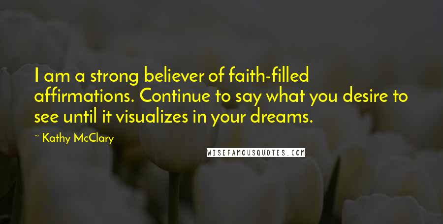 Kathy McClary Quotes: I am a strong believer of faith-filled affirmations. Continue to say what you desire to see until it visualizes in your dreams.