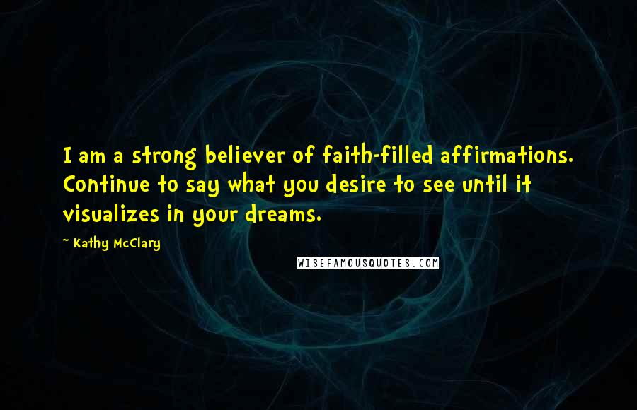 Kathy McClary Quotes: I am a strong believer of faith-filled affirmations. Continue to say what you desire to see until it visualizes in your dreams.