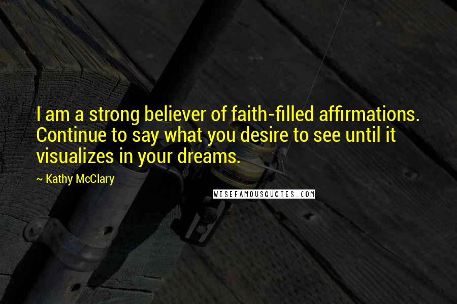 Kathy McClary Quotes: I am a strong believer of faith-filled affirmations. Continue to say what you desire to see until it visualizes in your dreams.