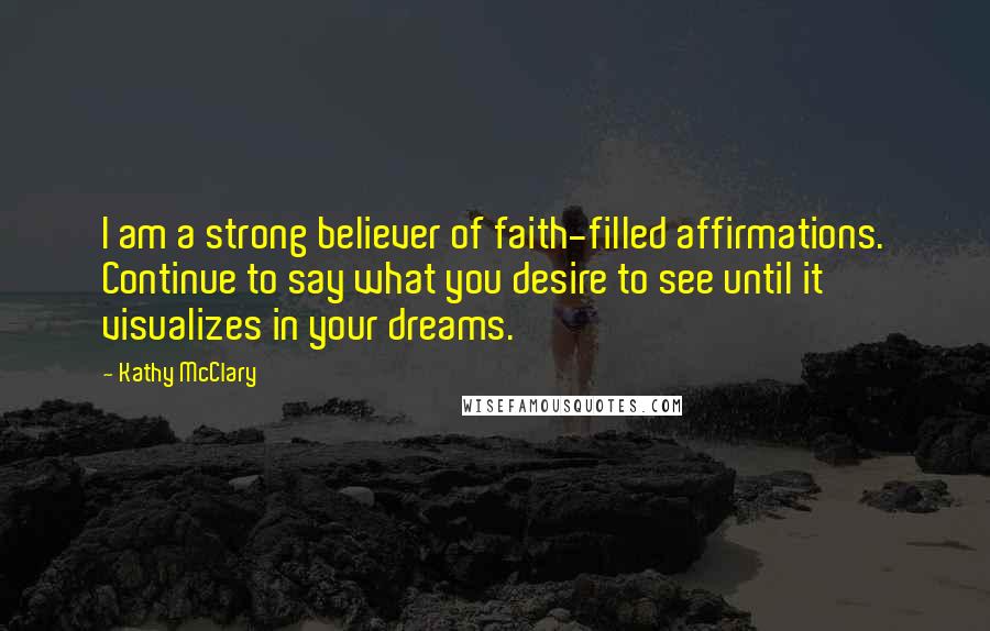 Kathy McClary Quotes: I am a strong believer of faith-filled affirmations. Continue to say what you desire to see until it visualizes in your dreams.