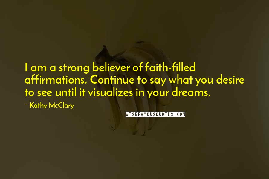 Kathy McClary Quotes: I am a strong believer of faith-filled affirmations. Continue to say what you desire to see until it visualizes in your dreams.