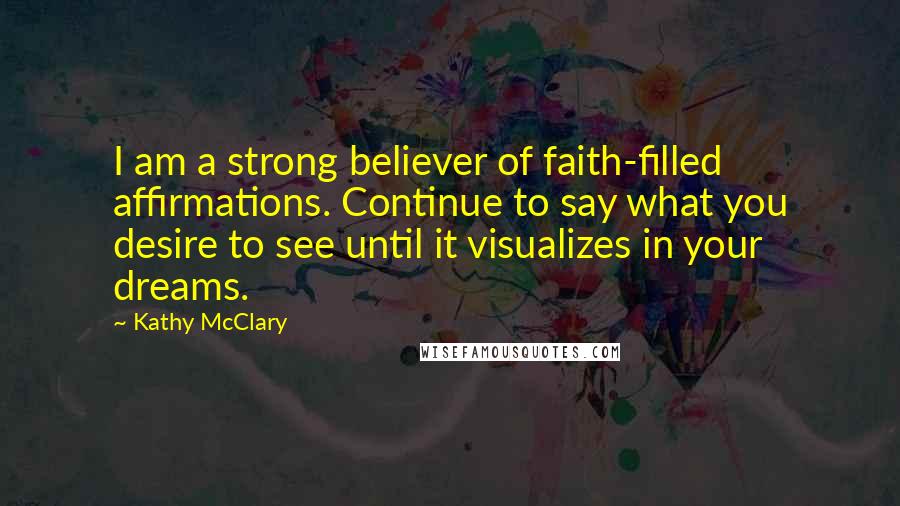 Kathy McClary Quotes: I am a strong believer of faith-filled affirmations. Continue to say what you desire to see until it visualizes in your dreams.