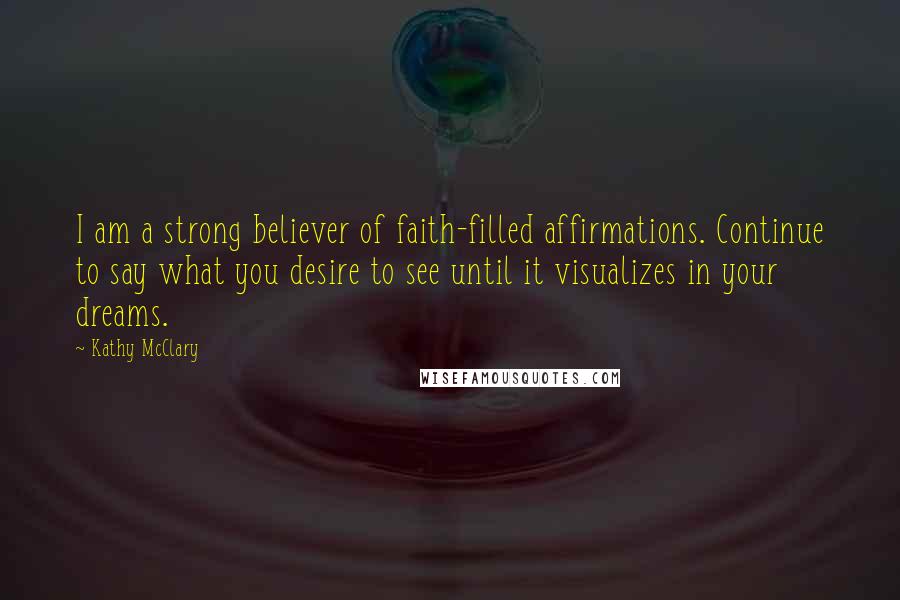 Kathy McClary Quotes: I am a strong believer of faith-filled affirmations. Continue to say what you desire to see until it visualizes in your dreams.