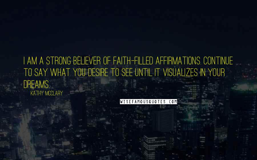 Kathy McClary Quotes: I am a strong believer of faith-filled affirmations. Continue to say what you desire to see until it visualizes in your dreams.