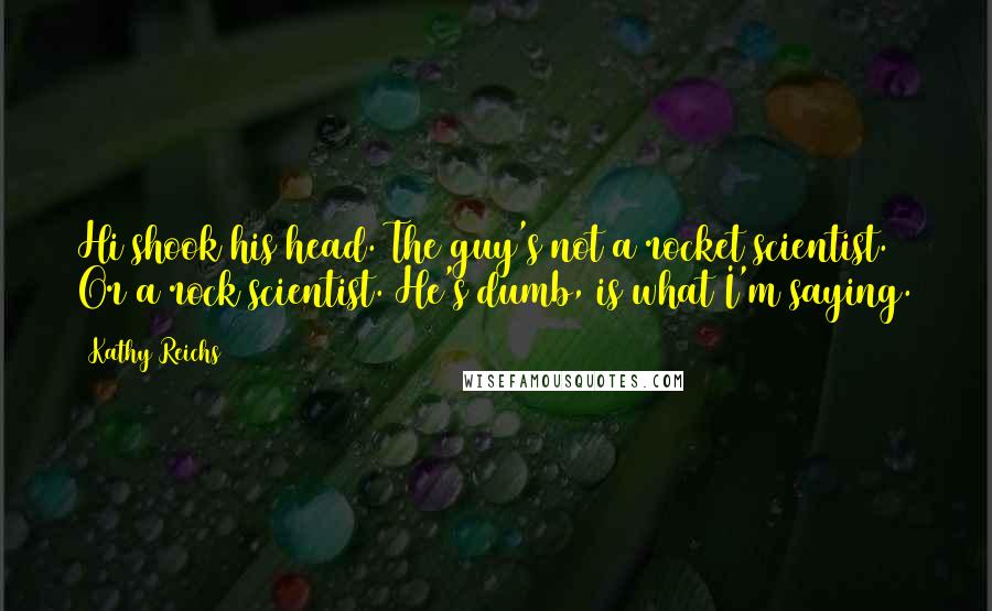 Kathy Reichs Quotes: Hi shook his head. The guy's not a rocket scientist. Or a rock scientist. He's dumb, is what I'm saying.