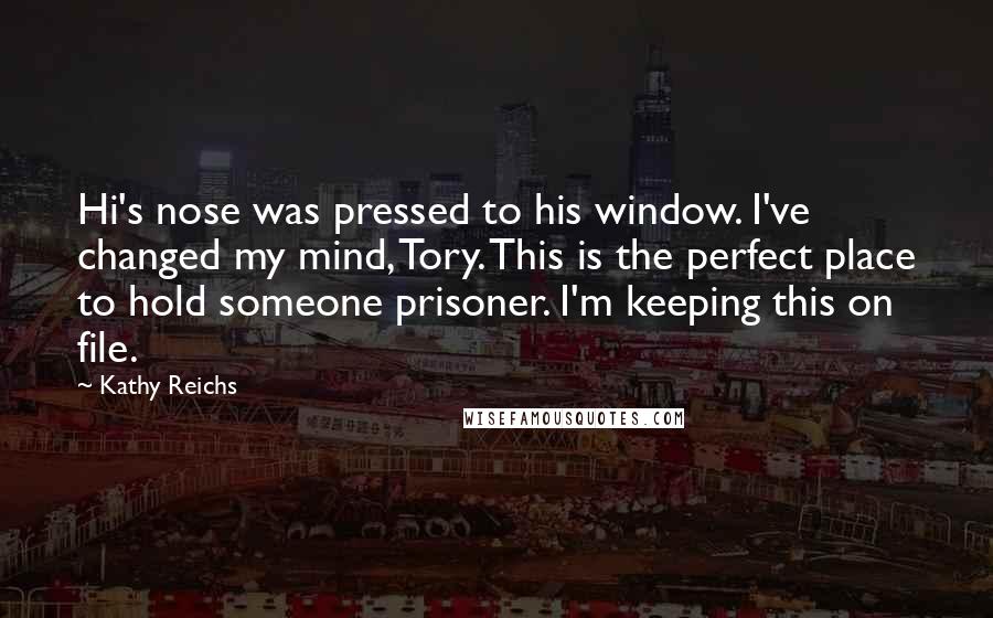 Kathy Reichs Quotes: Hi's nose was pressed to his window. I've changed my mind, Tory. This is the perfect place to hold someone prisoner. I'm keeping this on file.