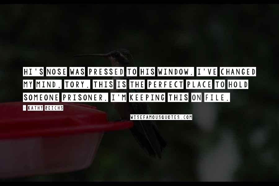 Kathy Reichs Quotes: Hi's nose was pressed to his window. I've changed my mind, Tory. This is the perfect place to hold someone prisoner. I'm keeping this on file.