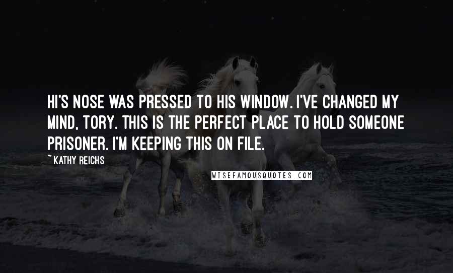 Kathy Reichs Quotes: Hi's nose was pressed to his window. I've changed my mind, Tory. This is the perfect place to hold someone prisoner. I'm keeping this on file.