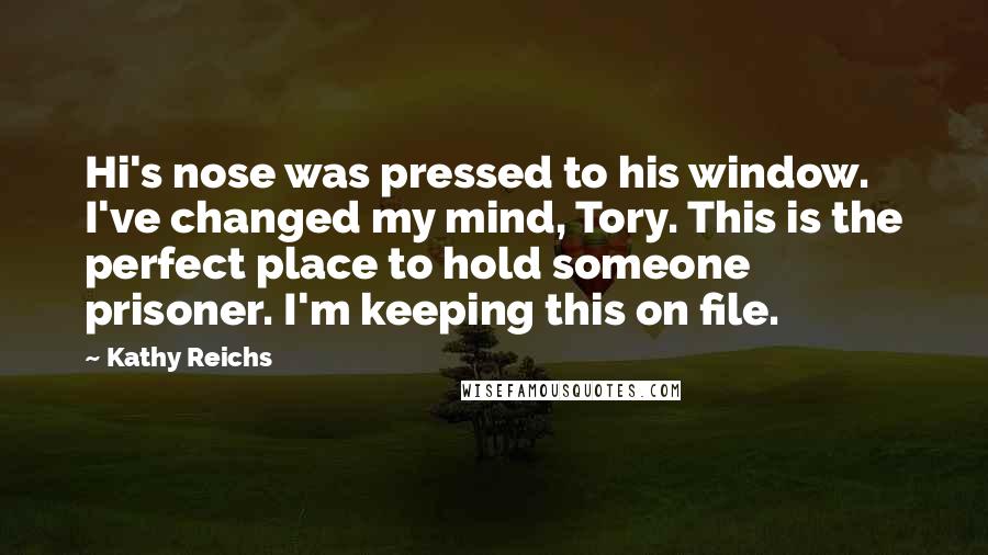 Kathy Reichs Quotes: Hi's nose was pressed to his window. I've changed my mind, Tory. This is the perfect place to hold someone prisoner. I'm keeping this on file.