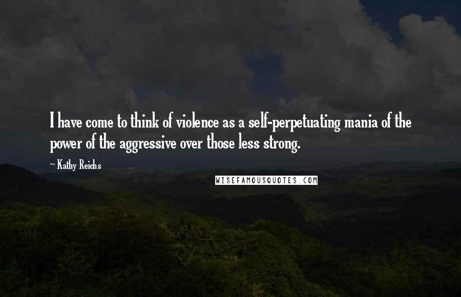Kathy Reichs Quotes: I have come to think of violence as a self-perpetuating mania of the power of the aggressive over those less strong.