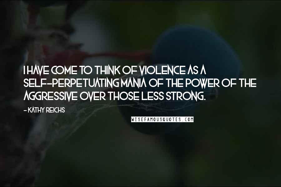 Kathy Reichs Quotes: I have come to think of violence as a self-perpetuating mania of the power of the aggressive over those less strong.