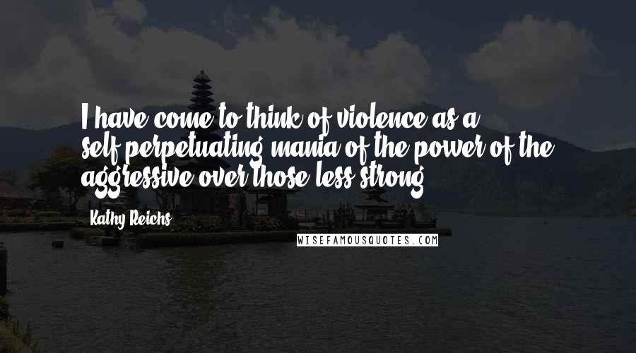 Kathy Reichs Quotes: I have come to think of violence as a self-perpetuating mania of the power of the aggressive over those less strong.