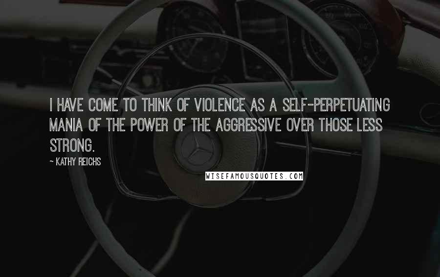 Kathy Reichs Quotes: I have come to think of violence as a self-perpetuating mania of the power of the aggressive over those less strong.