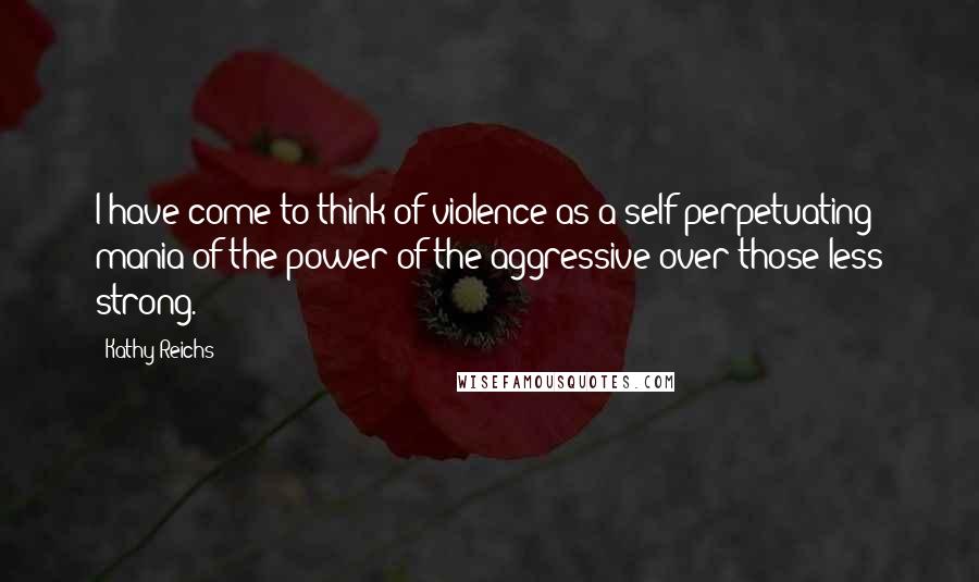 Kathy Reichs Quotes: I have come to think of violence as a self-perpetuating mania of the power of the aggressive over those less strong.