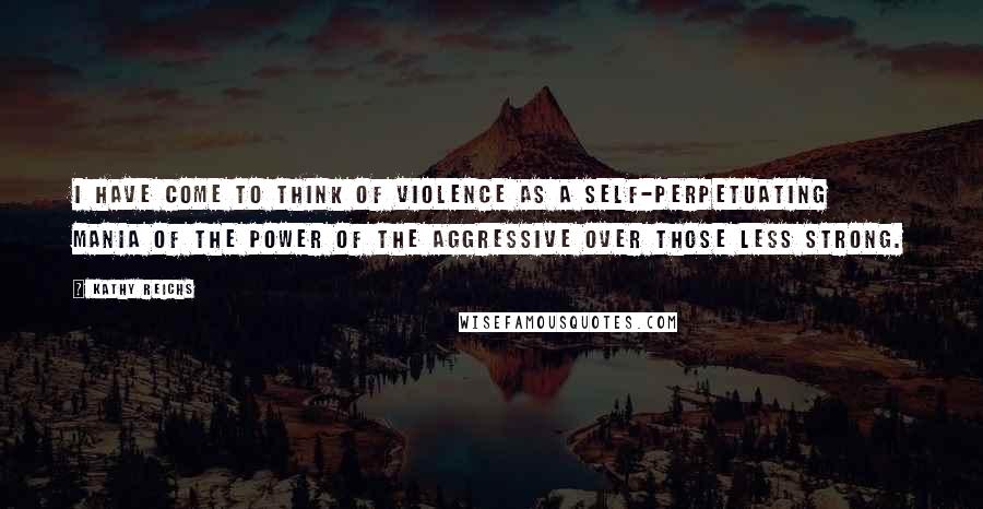 Kathy Reichs Quotes: I have come to think of violence as a self-perpetuating mania of the power of the aggressive over those less strong.
