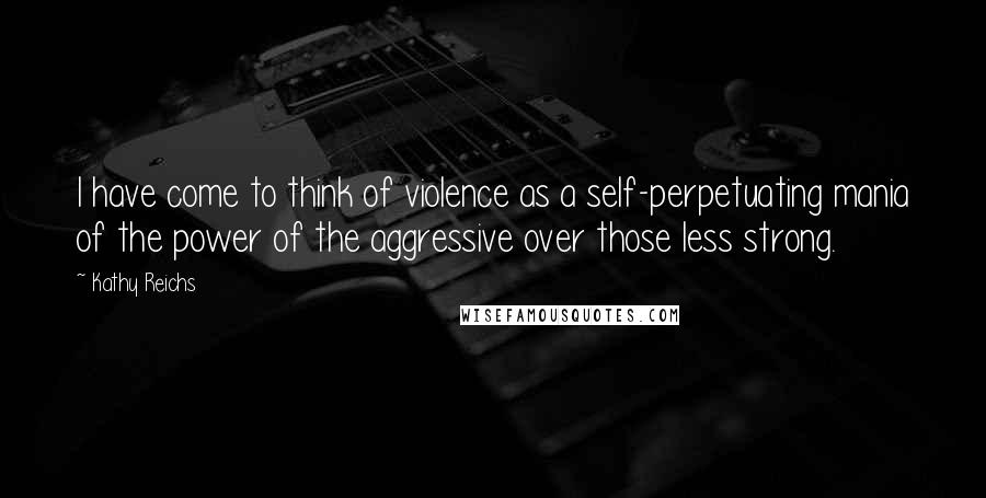 Kathy Reichs Quotes: I have come to think of violence as a self-perpetuating mania of the power of the aggressive over those less strong.
