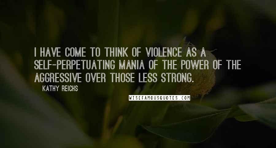Kathy Reichs Quotes: I have come to think of violence as a self-perpetuating mania of the power of the aggressive over those less strong.