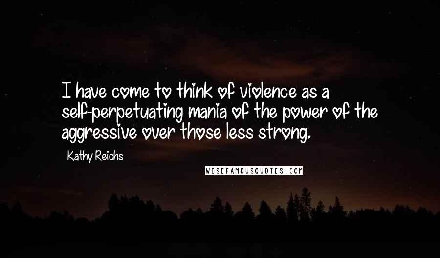 Kathy Reichs Quotes: I have come to think of violence as a self-perpetuating mania of the power of the aggressive over those less strong.