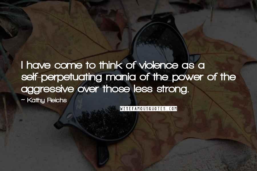 Kathy Reichs Quotes: I have come to think of violence as a self-perpetuating mania of the power of the aggressive over those less strong.