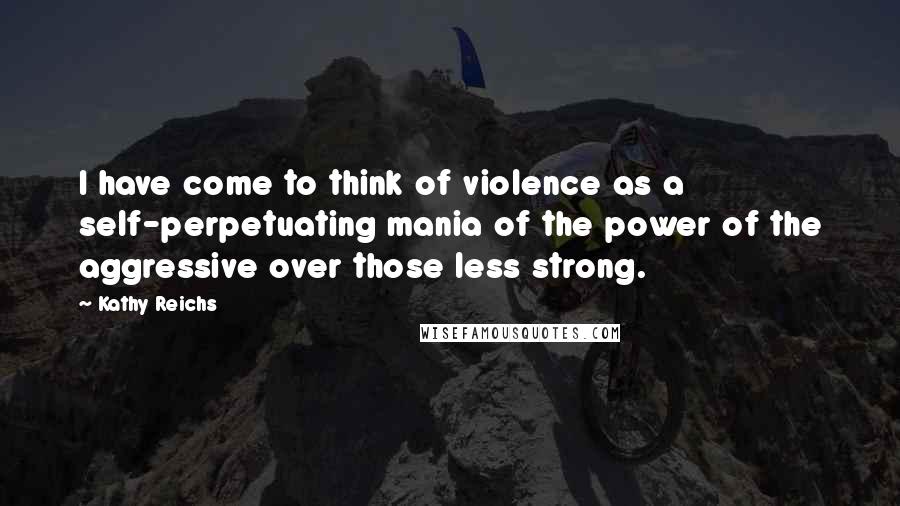 Kathy Reichs Quotes: I have come to think of violence as a self-perpetuating mania of the power of the aggressive over those less strong.