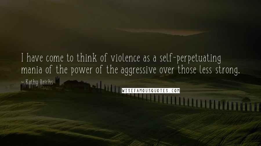 Kathy Reichs Quotes: I have come to think of violence as a self-perpetuating mania of the power of the aggressive over those less strong.