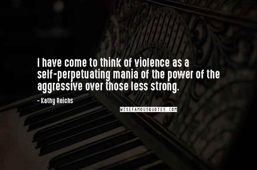 Kathy Reichs Quotes: I have come to think of violence as a self-perpetuating mania of the power of the aggressive over those less strong.
