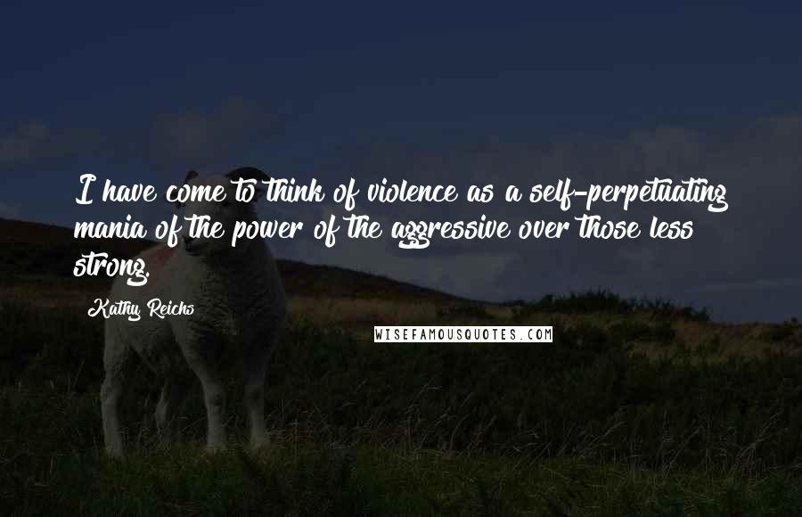 Kathy Reichs Quotes: I have come to think of violence as a self-perpetuating mania of the power of the aggressive over those less strong.