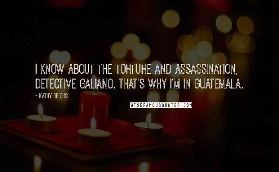 Kathy Reichs Quotes: I know about the torture and assassination, Detective Galiano. That's why I'm in Guatemala.