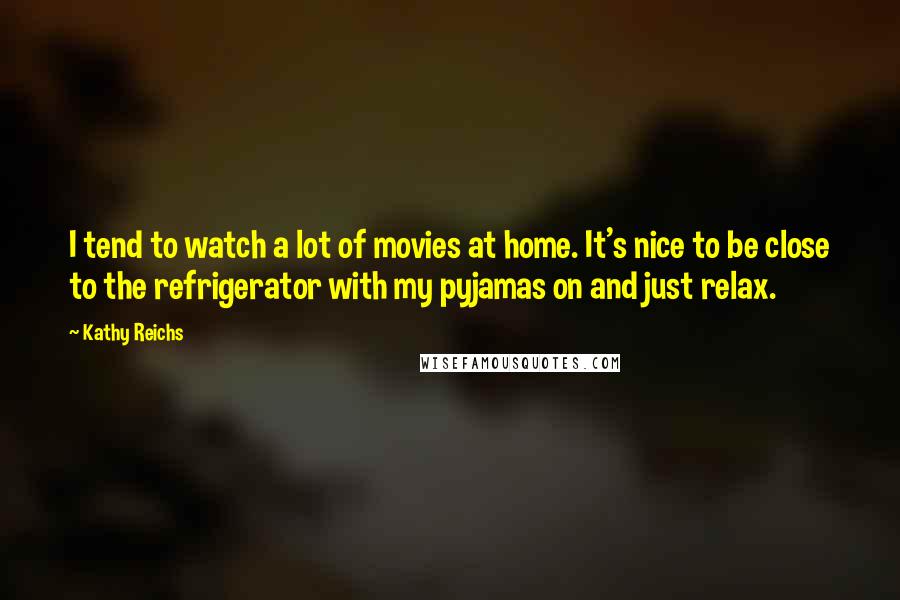 Kathy Reichs Quotes: I tend to watch a lot of movies at home. It's nice to be close to the refrigerator with my pyjamas on and just relax.